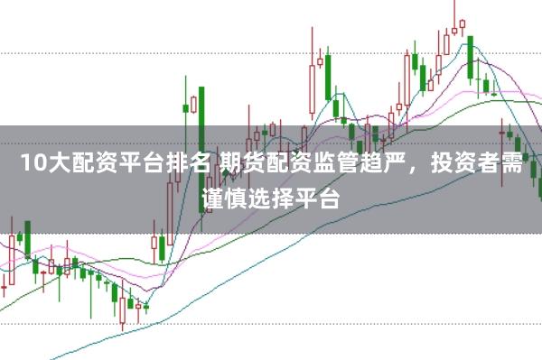 10大配资平台排名 期货配资监管趋严，投资者需谨慎选择平台