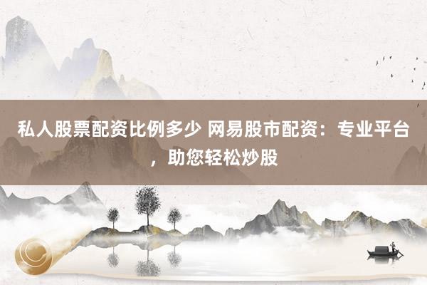 私人股票配资比例多少 网易股市配资：专业平台，助您轻松炒股