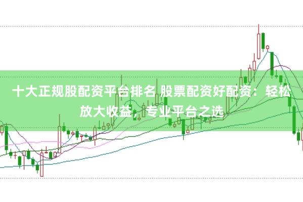 十大正规股配资平台排名 股票配资好配资：轻松放大收益，专业平台之选