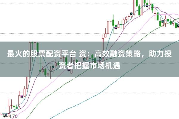 最火的股票配资平台 资:高效融资策略,助力投资者把握市场机遇