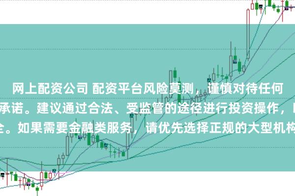 网上配资公司 配资平台风险莫测，谨慎对待任何涉及资金投入和提现的承诺。建议通过合法、受监管的途径进行投资操作，以保障您的权益和安全。如果需要金融类服务，请优先选择正规的大型机构，并仔细阅读相关合同条款，了解潜在的风险。