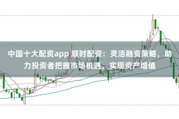 中国十大配资app 顺时配资：灵活融资策略，助力投资者把握市场机遇，实现资产增值