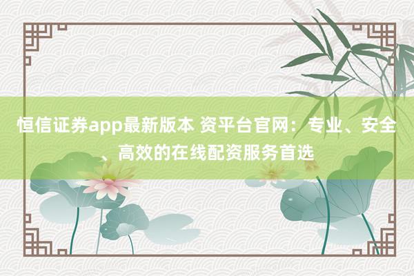 恒信证券app最新版本 资平台官网:专业、安全、高效的在线配资服务首选