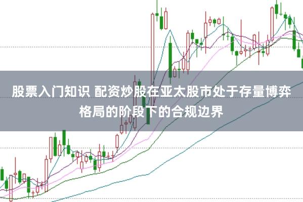 股票入门知识 配资炒股在亚太股市处于存量博弈格局的阶段下的合规边界