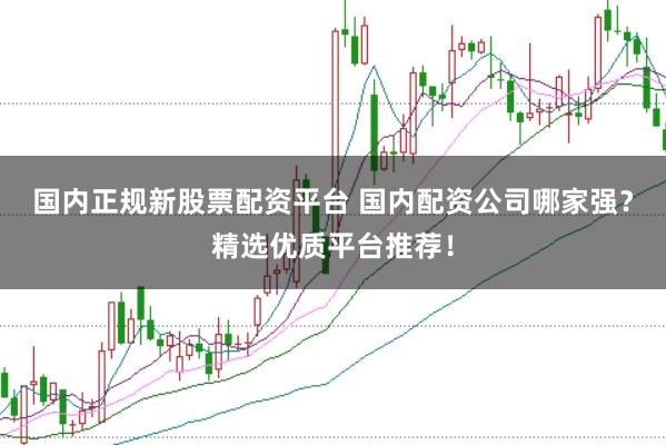 国内正规新股票配资平台 国内配资公司哪家强?精选优质平台推荐!
