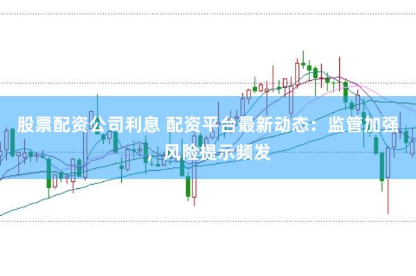 股票配资公司利息 配资平台最新动态：监管加强，风险提示频发