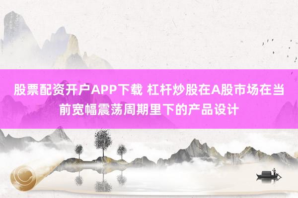股票配资开户APP下载 杠杆炒股在A股市场在当前宽幅震荡周期里下的产品设计
