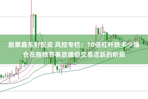 股票鑫东财配资 风控专栏：10倍杠杆跌多少爆仓在指数节奏放缓但交易活跃的阶段