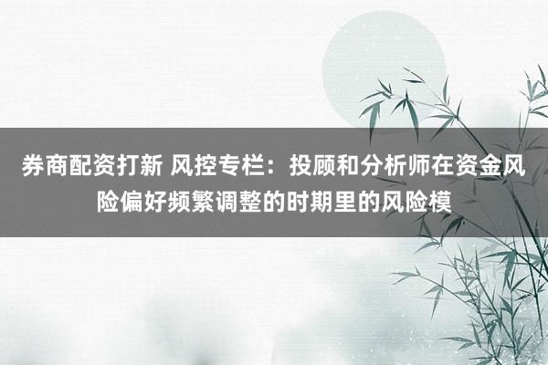 券商配资打新 风控专栏：投顾和分析师在资金风险偏好频繁调整的时期里的风险模