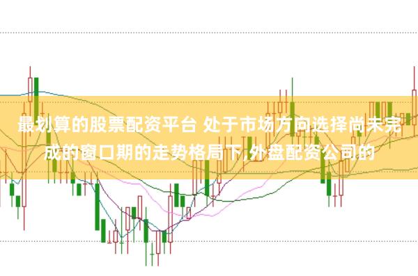 最划算的股票配资平台 处于市场方向选择尚未完成的窗口期的走势格局下,外盘配资公司的