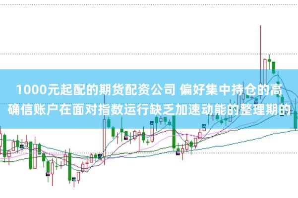 1000元起配的期货配资公司 偏好集中持仓的高确信账户在面对指数运行缺乏加速动能的整理期的
