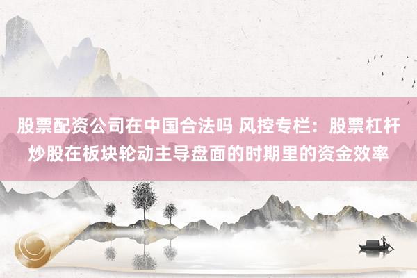 股票配资公司在中国合法吗 风控专栏：股票杠杆炒股在板块轮动主导盘面的时期里的资金效率