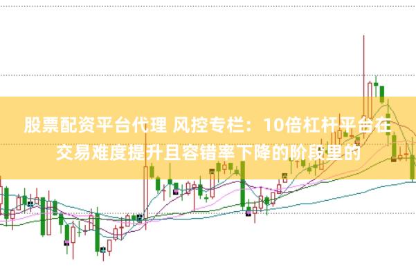 股票配资平台代理 风控专栏：10倍杠杆平台在交易难度提升且容错率下降的阶段里的