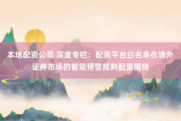 本地配资公司 深度专栏：配资平台白名单在境外证券市场的智能预警规则配置围绕
