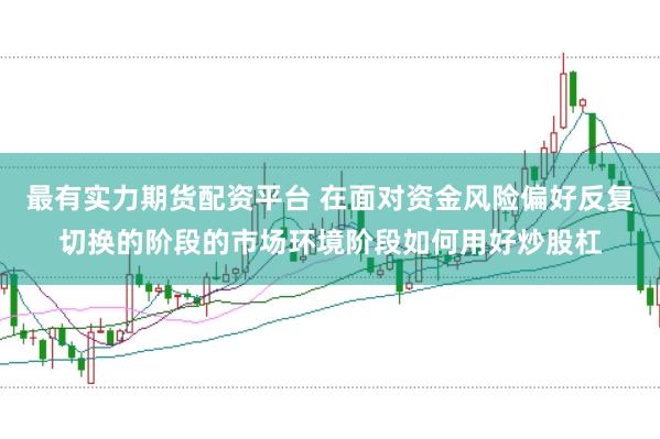 最有实力期货配资平台 在面对资金风险偏好反复切换的阶段的市场环境阶段如何用好炒股杠
