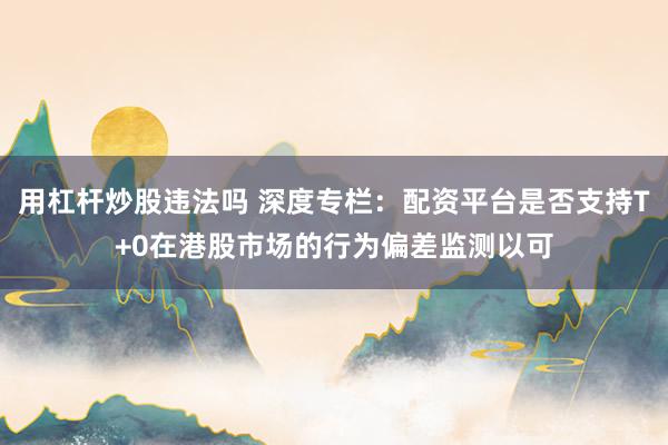 用杠杆炒股违法吗 深度专栏：配资平台是否支持T+0在港股市场的行为偏差监测以可