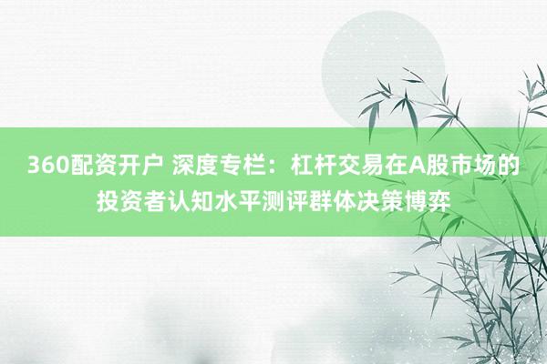 360配资开户 深度专栏：杠杆交易在A股市场的投资者认知水平测评群体决策博弈