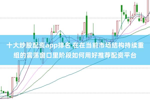 十大炒股配资app排名 在在当前市场结构持续重组的震荡窗口里阶段如何用好推荐配资平台