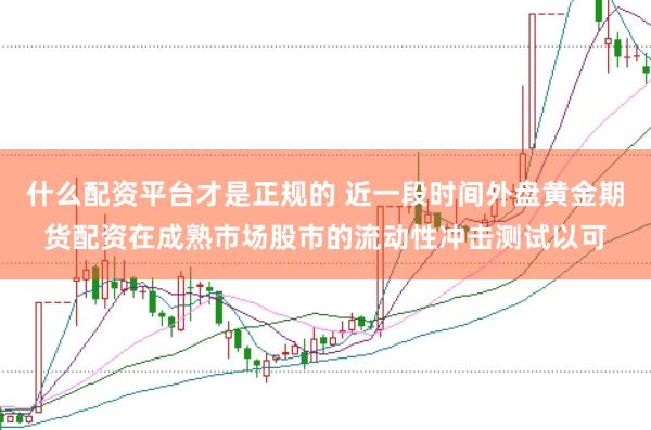 什么配资平台才是正规的 近一段时间外盘黄金期货配资在成熟市场股市的流动性冲击测试以可
