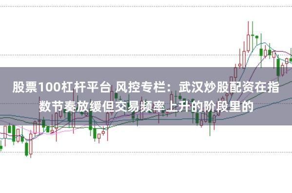 股票100杠杆平台 风控专栏：武汉炒股配资在指数节奏放缓但交易频率上升的阶段里的