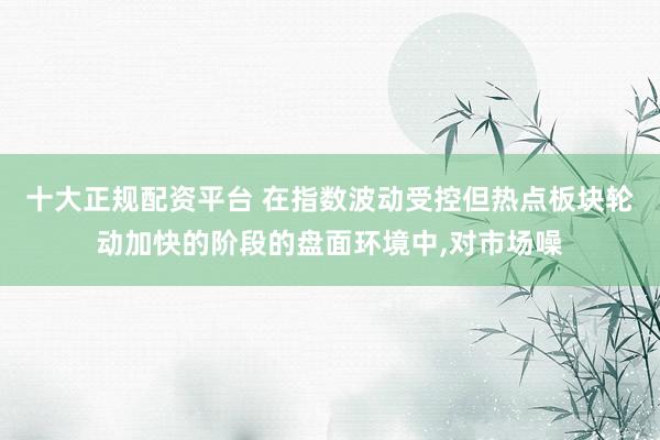 十大正规配资平台 在指数波动受控但热点板块轮动加快的阶段的盘面环境中，对市场噪