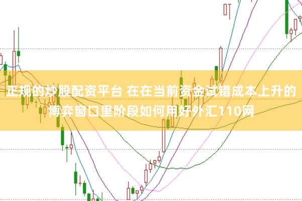 正规的炒股配资平台 在在当前资金试错成本上升的博弈窗口里阶段如何用好外汇110网