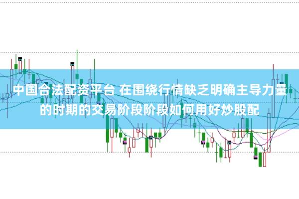中国合法配资平台 在围绕行情缺乏明确主导力量的时期的交易阶段阶段如何用好炒股配