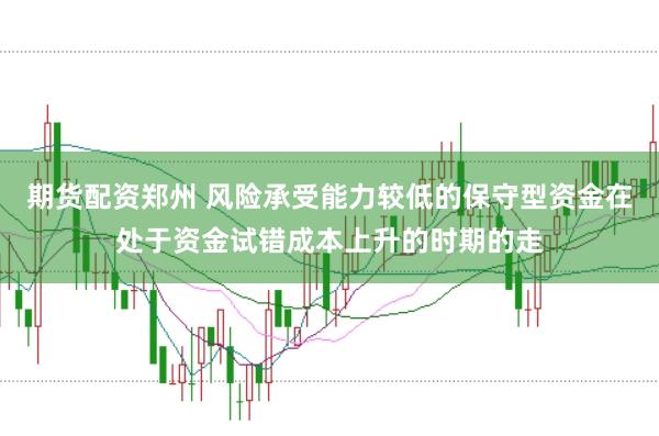 期货配资郑州 风险承受能力较低的保守型资金在处于资金试错成本上升的时期的走