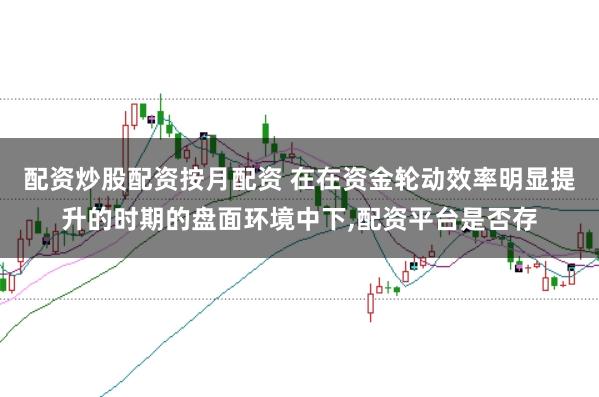 配资炒股配资按月配资 在在资金轮动效率明显提升的时期的盘面环境中下，配资平台是否存