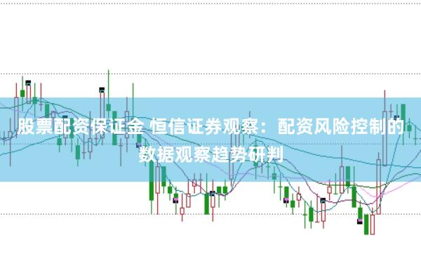 股票配资保证金 恒信证券观察：配资风险控制的数据观察趋势研判