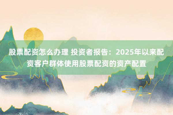 股票配资怎么办理 投资者报告：2025年以来配资客户群体使用股票配资的资产配置