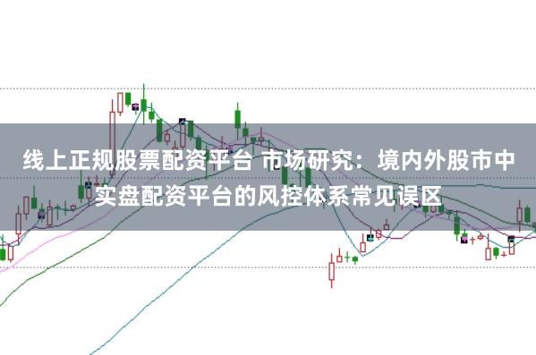 线上正规股票配资平台 市场研究：境内外股市中实盘配资平台的风控体系常见误区