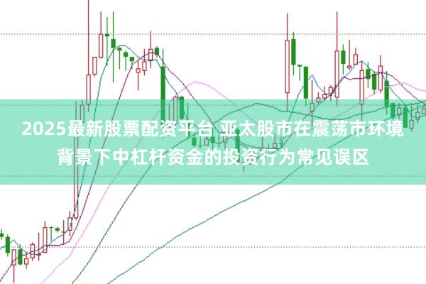 2025最新股票配资平台 亚太股市在震荡市环境背景下中杠杆资金的投资行为常见误区