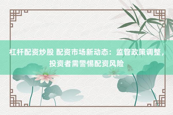 杠杆配资炒股 配资市场新动态：监管政策调整，投资者需警惕配资风险