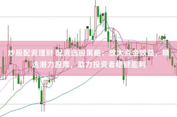 炒股配资理财 配资选股策略：放大资金效益，精选潜力股票，助力投资者稳健盈利