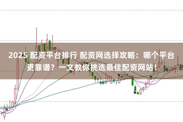2025 配资平台排行 配资网选择攻略：哪个平台更靠谱？一文教你挑选最佳配资网站！