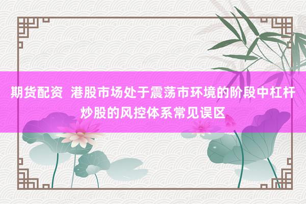 期货配资  港股市场处于震荡市环境的阶段中杠杆炒股的风控体系常见误区