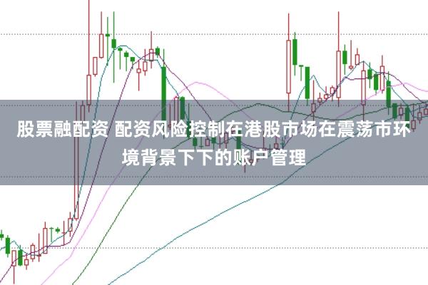 股票融配资 配资风险控制在港股市场在震荡市环境背景下下的账户管理