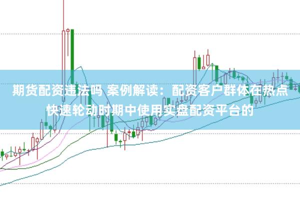 期货配资违法吗 案例解读：配资客户群体在热点快速轮动时期中使用实盘配资平台的