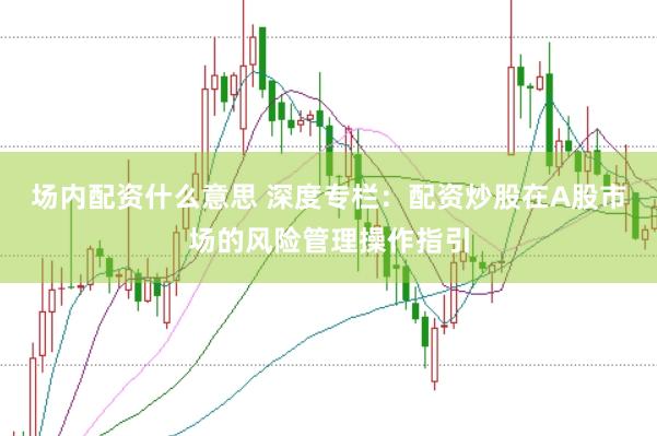 场内配资什么意思 深度专栏：配资炒股在A股市场的风险管理操作指引