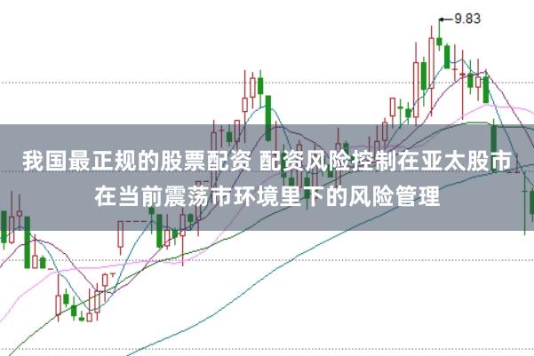 我国最正规的股票配资 配资风险控制在亚太股市在当前震荡市环境里下的风险管理