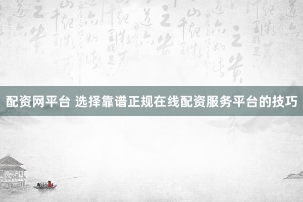 配资网平台 选择靠谱正规在线配资服务平台的技巧