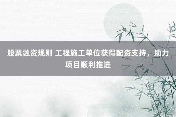 股票融资规则 工程施工单位获得配资支持，助力项目顺利推进