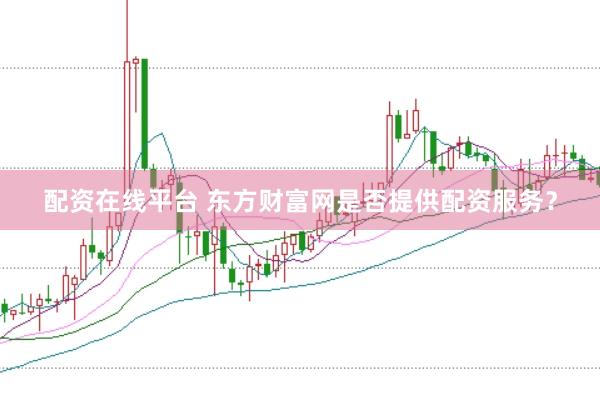 配资在线平台 东方财富网是否提供配资服务？