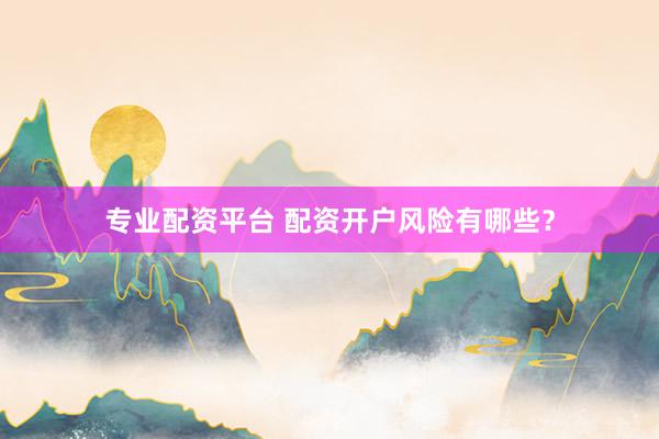 专业配资平台 配资开户风险有哪些？