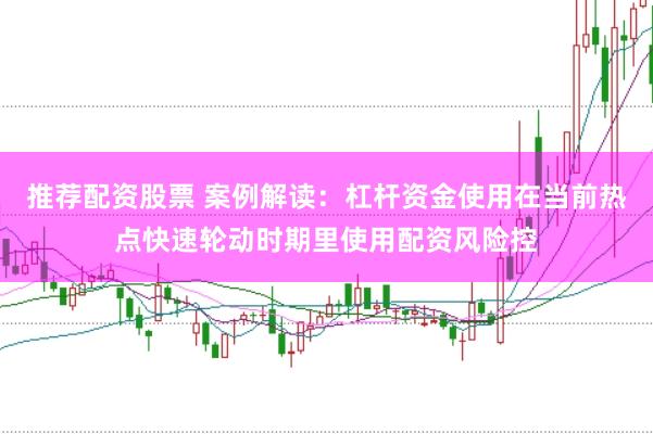 推荐配资股票 案例解读：杠杆资金使用在当前热点快速轮动时期里使用配资风险控