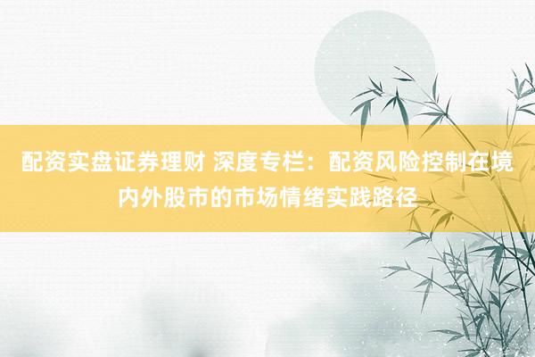 配资实盘证券理财 深度专栏：配资风险控制在境内外股市的市场情绪实践路径