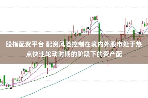 股指配资平台 配资风险控制在境内外股市处于热点快速轮动时期的阶段下的资产配
