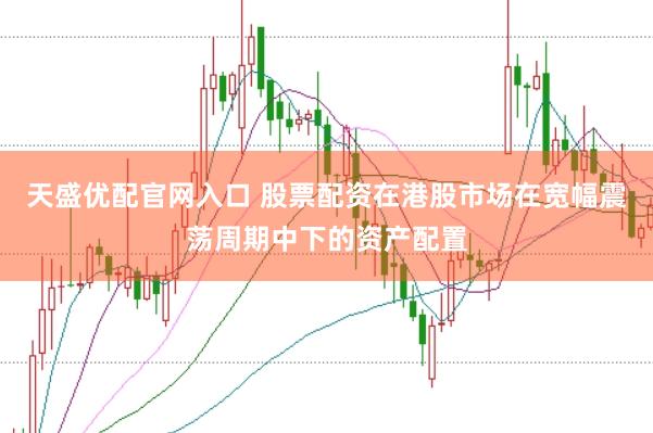 天盛优配官网入口 股票配资在港股市场在宽幅震荡周期中下的资产配置