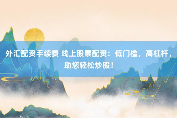 外汇配资手续费 线上股票配资：低门槛，高杠杆，助您轻松炒股！